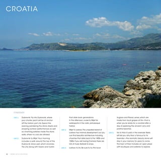 CR OATIA




          ITINERARY

          [DAY 1]	   Dubrovnik. Fly into Dubrovnik, where                 that date back generations.                                 Vugava and Plavac wines, which are
                     your charter yacht will be at anchor                 In the afternoon, cruise to Mljet for                       made from local grapes at Vis—that is,
                     off the historic port city. Spend the                watersports in the calm, picturesque                        when you’re ready for a cocktail after a
                     evening wandering the stone streets and              harbor.                                                     day of exploring the ancient ruins and
                     enjoying outdoor performances as well                                                                            pristine beaches.
                                                               [DAY 3]	   Mljet to Lastovo. The unspoiled island of
                     as charming eateries inside the stone
                                                                          Lastovo has minimal development, but you         [DAY 5]	   Vis to Hvar. A walk in the lavender fields
                     walls, where no cars are allowed.
                                                                          can find beautiful architecture including                   will tell you why Hvar is famous for its
          [DAY 2]	   Dubrovnik to Mljet. Your morning                     churches that date back to the 1400s and                    lavender—the aromatic beauty alone will
                     includes a walk around the top of the                1500s. If you visit during Carnival, there are              stay in your memory for years to come.
                     Dubrovnik stone wall, which encircles                lots of music festivals to enjoy.                           The town of Hvar includes an open plaza
                     the city along with towers and turrets                                                                           with boutiques and eateries to explore.
                                                               [DAY 4]	   Lastovo to Vis. Be sure to try the local


40 | PRIVATE YACHT VACATIONS
 