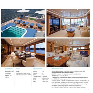 DESTINATIONS       RATES                      SPECIFICATIONS                          TENDERS AND TOYS

WINTER 2012/2013   FROM                       GUESTS. . . . . . . . .  10             2012 Total refit interior/exterior: all new tenders and toys; up-grades to all systems, latest
                                                                                      technology in high speed internet, 3D TV, audio-visual, etc.
CARIBBEAN          290,000 EURO/WEEK WINTER   CABINS. . . . . . . . .  5
                                                                                      30 ft/9.14 m classic mahogany limousine tender/2 x 450 hp
                   370,000 EURO/WEEK SUMMER   CREW. . . . . . . . . .  16
SUMMER 2013                                                                           28 ft/8.5 m Novurania/2 x 150 hp
                                              CRUISING SPEED. .  12 KNOTS
INQUIRE                                                                               2 x waverunners, water skis, snorkel gear, 2 x paddle boards, towable toys, fishing
                                              BEAM. . . . . . . . . .  34' 5"/10.5M
                                                                                      gear. SCUBA: 6 x sets/compressor
                                              DRAFT. . . . . . . . . .  12'/3.66M
                                                                                      Amenities: Master suite with private terrace, lounge and private aft deck on
                                              YEAR. . . . . . . . . . .  2002/2012
                                                                                      entire upper level. Steinway Grand Piano in main salon. Cinema and pool
                                                                                      with waterfall and retractable golf tee on sundeck. Fitness center: rowing
                                                                                      machine, multi-station gym, treadmill, free-weights Kaleidescape,
                                                                                      Sat TV/surround sound, VSAT/WiFi. At anchor (zero speed) stabilizers.
                                                                                                                                                                                       2013 | 67
 