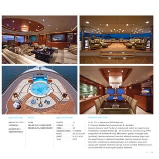 DESTINATIONS       RATES                      SPECIFICATIONS                           TENDERS AND TOYS

WINTER 2012/2013   FROM                       GUESTS. . . . . . . . .  12              23 ft / 7.01 m Novurania/320 hp inboard
CARIBBEAN          280,000 EURO/WEEK WINTER   CABINS. . . . . . . . .  6               2 x 2-person SeaDoo Sport waverunners, 2 x Seabobs,
                   280,000 EURO/WEEK SUMMER   CREW. . . . . . . . . .  14              4-person banana boat, 3 x donuts, wakeboard, slalom ski, beginner skis,
SUMMER 2013
                                              CRUISING SPEED. .  17 KNOTS              kneeboard, 2 x paddle boards, 20 x set snorkels, fins, monkey swing off the
MEDITERRANEAN
                                              BEAM. . . . . . . . . .  33' 5"/10.21M   bridge deck aft, basketball hoop, BBQ/beach gazebo, massage table
                                              DRAFT. . . . . . . . . .  8' 6"/2.61M    (portable). Exercise equipment: treadmill, elliptical machine, yoga mats,
                                              YEAR. . . . . . . . . . .  2010          free weights/bench, medicine/ Swiss balls, assorted resistance bands.
                                                                                       Amenities: wheelchair accessible elevator and stateroom, disco and
                                                                                       Jacuzzi with separate resistance plunge pool on sundeck. Sat TV/surround
                                                                                       sound, VSAT/WiFi. At anchor (zero speed) stabilizers.

                                                                                                                                                           2013 | 73
 