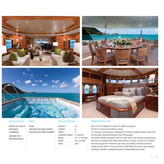 DESTINATIONS       RATES                      SPECIFICATIONS                           TENDERS AND TOYS

WINTER 2012/2013   FROM                       GUESTS. . . . . . . . .  12              40 ft/12.19 m Yellowfin Custom/3 x 300 hp (towed)
BAHAMAS/           $250,000 USD/WEEK WINTER   CABINS. . . . . . . . .  6               22 ft/6.7 m Novurania/220 hp diesel
CARIBBEAN          245,000 EURO/WEEK SUMMER   CREW. . . . . . . . . .  9               2 x 3-person waverunners, waterslide, jet board, paddle boards​ water skis,
                                                                                                                                                     ,
                                              CRUISING SPEED. .  17 KNOTS              snorkel gear, assorted towable toys, fishing gear.
SUMMER 2013
                                              BEAM. . . . . . . . . .  27' 11"/8.52M   Amenities: Master split-level suite on main deck with private lounge/study,
MEDITERRANEAN
                                              DRAFT. . . . . . . . . .  8' 5"/2.59M    VIP suite on bridge deck. Baby Grand Piano. Custom Jacuzzi on sundeck.
                                              YEAR. . . . . . . . . . .  2011          Exercise equipment: treadmill, spin bike, dumbbells, resistance bands,
                                                                                       medicine ball. Sat TV/surround sound, VSAT/WiFi. At anchor (zero speed)
                                                                                       stabilizers. Sportfish available/inquire for details (Bahamas only)



                                                                                                                                                             2013 | 77
 