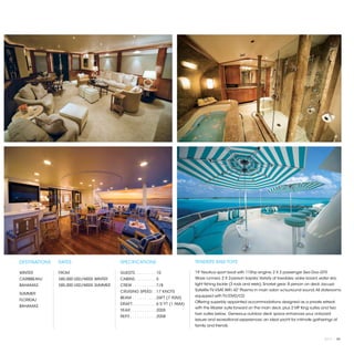 DESTINATIONS   RATES                     SPECIFICATIONS                             TENDERS AND TOYS

WINTER         FROM                      GUESTS. . . . . . . . .  10                19’ Nautica sport boat with 115hp engine; 2 X 2 passenger Sea Doo GTX
CARIBBEAN/     $85,000 USD/WEEK WINTER   CABINS. . . . . . . . .  5                 Wave runners; 2 X 2-person kayaks; Variety of towables, wake board, water skis,
BAHAMAS        $85,000 USD/WEEK SUMMER   CREW. . . . . . . . . .  7/8               light fishing tackle (3 rods and reels); Snorkel gear; 8 person on deck Jacuzzi;
                                         CRUISING SPEED. .  17 KNOTS                Satellite TV, VSAT, WiFi; 42” Plasma in main salon w/surround sound; All staterooms
SUMMER
                                         BEAM. . . . . . . . . .  26FT (7.92M)      equipped with TV/DVD/CD
FLORIDA/
                                                                                    Offering superbly appointed accommodations designed as a private retreat,
                                         DRAFT. . . . . . . . . .  6’5”FT (1.96M)
BAHAMAS                                                                             with the Master suite forward on the main deck, plus 2 VIP King suites and two
                                         YEAR. . . . . . . . . . .  2005
                                                                                    twin suites below. Generous outdoor deck space enhances your onboard
                                         REFIT. . . . . . . . . . .  2008
                                                                                    leisure and recreational experiences; an ideal yacht for intimate gatherings of
                                                                                    family and friends.


                                                                                                                                                             2013 | 85
 