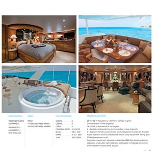 DESTINATIONS       RATES                     SPECIFICATIONS                          TENDERS AND TOYS

WINTER 2012/2013   FROM                      GUESTS. . . . . . . . .  8              26 ft/7.92 m Regulator/ 2 x Yamaha 4-stroke engines -
BAHAMAS/FL         $44,500 USD/WEEK WINTER   CABINS. . . . . . . . .  4              (not available in New England)
                   $44,500 USD/WEEK SUMMER   CREW. . . . . . . . . .  5              18 ft/5.48 m Novurania/30 hp engine	
SUMMER 2013
                                             CRUISING SPEED. .  21 KNOTS             4 x Seabob underwater toys (not available in New England),
BAHAMAS/FL/
                                             BEAM. . . . . . . . . .  24'/7.32M      2 x 3-person Yamaha waverunners, snorkel equipment, water skis, towable
NEW ENGLAND
                                             DRAFT. . . . . . . . . .  5' 6"/1.68M   tubes, 6-person banana, wakeboard, beach party equipment, fishing gear
                                             YEAR. . . . . . . . . . .  2001/2009    SCUBA (rendezvous only)
                                                                                     Amenities: Jacuzzi with sunpads on flybridge, BBQ, iPod docking stations,
                                                                                     stabilizers, underwater lights, stainless safety gate on flybridge to contain
                                                                                     small children forward of the Jacuzzi.

                                                                                                                                                            2013 | 87
 