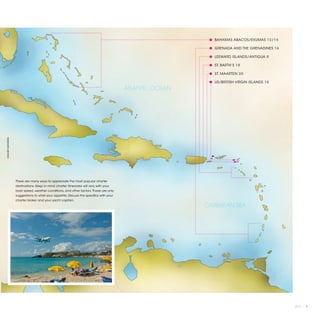 ● BAHAMAS ABACOS/EXUMAS 12/14

                                                                                                         ● GRENADA AND THE GRENADINES 16

                                                                                                         ● LEEWARD ISLANDS/ANTIGUA 8

                                                                                                         ● ST. BARTH’S 18

                                                                                                         ● ST. MAARTEN 20

                                                                                                         ● US/BRITISH VIRGIN ISLANDS 10
                                                                                       ATLANTIC OCEAN
©XAVIER MARAÑÓN




                  There are many ways to appreciate the most popular charter
                  destinations. Keep in mind charter itineraries will vary with your
                  boat speed, weather conditions, and other factors. These are only
                  suggestions to whet your appetite. Discuss the specifics with your
                  charter broker and your yacht captain.
                                                                                                        CARIBBEAN SEA




                                                                                                                                           2013 | 7
 