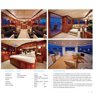 DESTINATIONS    RATES              SPECIFICATIONS                     TENDERS AND TOYS

WINTER 2013     FROM               GUEST. . . . . . . . . .  8        41’ Hydrasport tender 3 x 350HP Yamaha, with a head in the center console,
CARIBBEAN       $35,000 USD/WEEK   CABINS. . . . . . . . .  4 TOTAL   KVH sat phone, full nav electronics and high definition side scanning sonar.
                PLUS EXPENSES      3 KING, 1 TWIN                     16’ Zodiac tender with 1 x 70HP; 1 x Yamaha wave runner (not available in the
SUMMER 2013                        (2 KING ARE CONVERTIBLE)
                                                                      BVI); Penn International rods and reels; Snorkel gear; water skis; wake board;
PACIFIC                            CREW. . . . . . . . . .  4
                                                                      2x paddle boards; Banana boat; 3 x SeaBob underwater motors; 2 x inflatable
PANAMA/                            CRUISING SPEED. .  8 KNOTS
                                                                      kayaks; Various Beach toys; Towing ring.
COSTA RICA                         BEAM:. . . . . . . . . .  24’
                                                                      Amenities: Zero speed stabilizers; Jacuzzi on the flybridge; Various board games;
UNTIL OCTOBER                      DRAFT: . . . . . . . . .  9’
                                                                      DVD library; iPod dock; Bose sound system in all cabins; DirecTV in all cabins as
                                   YEAR:. . . . . . . . . .  2007
                                                                      well as on the flybridge; Wireless internet; Wii.



                                                                                                                                              2013 | 89
 