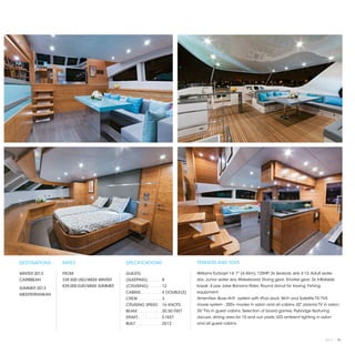 DESTINATIONS    RATES                     SPECIFICATIONS                         TENDERS AND TOYS

WINTER 2013     FROM                      GUESTS:                                Williams Turbojet 14’ 7” (4.45m), 125HP; 2x Seabob Jets 4.12; Adult water
CARIBBEAN       $39,500 USD/WEEK WINTER   (SLEEPING). . . . . .  8               skis; Junior water skis; Wakeboard; Diving gear; Snorkel gear; 2x Inflatable
                €39,000 EUR/WEEK SUMMER   (CRUISING) . . . . .  12               kayak; 4 pax Jobe Banana Rider; Round donut for towing; Fishing
SUMMER 2013
                                          CABINS. . . . . . . . .  4 DOUBLE(S)   equipment.
MEDITERRANEAN
                                          CREW. . . . . . . . . .  3             Amenities: Bose Hi-Fi system with iPod dock; Wi-Fi and Satellite TV; TVX
                                          CRUISING SPEED. .  16 KNOTS            movie system - 200+ movies in salon and all cabins; 42” plasma TV in salon;
                                          BEAM. . . . . . . . . .  30.50 FEET    26” TVs in guest cabins; Selection of board games; Flybridge featuring
                                          DRAFT. . . . . . . . . .  5 FEET       Jacuzzi, dining area for 10 and sun pads; LED ambient lighting in salon
                                          BUILT. . . . . . . . . . .  2012       and all guest cabins.



                                                                                                                                                       2013 | 91
 