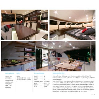 DESTINATIONS    RATES                     SPECIFICATIONS                        TENDERS AND TOYS

WINTER 2013     FROM                      GUESTS. . . . . . . . .  8            Williams Turbojet 450; Magic Swim (floating pool); SmartKat Inflatable 14’
CARIBBEAN       $39,500 USD/WEEK WINTER   CABINS. . . . . . . . .  4            Catamaran; Iboat system; 2x Seabob Jet 4.12; Water skis; Snorkel gear; Inflatable
                €40.000 EUR/WEEK SUMMER   CREW. . . . . . . . . .  3            toys; Skateboard.
SUMMER 2013
                                          CRUISING SPEED. .  16 KNOTS           Amenities: 5.1 Home cinema system-James Loudspeakers, Revox system and 2
WESTERN MEDI-
                                          BEAM. . . . . . . . . .  30’/9.1 M    Subwoofeers (1000 watts); iPhone/iPad controlled audio-video system; 36” TV
TERRANEAN/
                                          DRAFT. . . . . . . . . .  6’ 7”/2 M   in salon; TVX movie system with LCD TV sets - Apple TV System 1000+ movies in
SPAIN & THE
                                                                                salon and all cabins; Play Station 3, Wii, Apple Plex with 10.000+ songs; Board
                                          YEAR. . . . . . . . . . .  2009
BALEARICS                                                                       games; LED ambient lighting in salon and all guest cabins; Outdoor TV screen
                                                                                hidden in the cockpit ceiling; Mirroed ball for parties on the flybridge; Outdoor
                                                                                dining areas on the cockpit and the flybridge for up to 12 guests.


                                                                                                                                                          2013 | 93
 