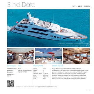 Blind Date                                                                                                                      161' / 49 M | TRINITY




                                                                                                    PHOTOGRAPHY: ALEXIS ANDREWS, BUGSY GEDLEK AND JEFF BROWN
                                                                                                   *NOT OFFERED FOR CHARTER TO U.S. RESIDENTS WHILE IN U.S. WATERS




DESTINATIONS       RATES                       SPECIFICATIONS                          TENDERS AND TOYS

WINTER 2012/2013   FROM                        GUESTS. . . . . . . . .  10/12          18 ft/5.48 m Nautica widebody tender/115 hp outboard
BAHAMAS/           $238,000 USD/WEEK WINTER    CABINS. . . . . . . . .  5              2 x Seadoo GTX 265 waverunners, 2 x paddle boards, 2 x kayaks, snorkel
CARIBBEAN          INQUIRE/SUMMER              CREW. . . . . . . . . .  10             gear, water skis (adult & kids), wakeboards, donut, Mable, fishing gear
                                               CRUISING SPEED. .  14 KNOTS             Exercise equipment: recumbent bike, yoga mats and free weights.
SUMMER 2013
                                               BEAM. . . . . . . . . . .  28'/8.53M    Amenities: Master split-level suite on main deck with private lounge,
INQUIRE
                                               DRAFT. . . . . . . . . .  7' 3"/2.21M   Jacuzzi on sundeck, Crestron system with Kaleidescape movie server,
                                               YEAR. . . . . . . . . . .  2009         Sat TV/surround sound, VSAT/WiFi. At anchor (zero speed) stabilizers.




               FOR DECK PLANS, SCAN THE QR CODE OR GO TO: WWW.YACHTSMAGAZINE.COM/BLINDDATE


                                                                                                                                                               2013 | 95
 