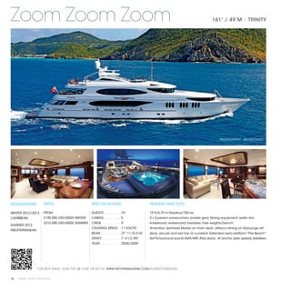 Zoom Zoom Zoom                                                                                                                         161' / 49 M | TRINITY




                                                                                                                                            PHOTOGRAPHY: JIM RAYCROFT




DESTINATIONS           RATES                      SPECIFICATIONS                             TENDERS AND TOYS

WINTER 2012/2013       FROM                       GUESTS. . . . . . . . .  10                19 ft/5.79 m Nautica/150 hp
CARIBBEAN              $190,000 USD/WEEK WINTER   CABINS. . . . . . . . .  5                 2 x 2-person waverunners, snorkel gear, fishing equipment, water skis,
                       $210,000 USD/WEEK SUMMER   CREW. . . . . . . . . .  9                 kneeboard, wakeboard, towables. Free weights/bench.
SUMMER 2013
                                                  CRUISING SPEED. .  17 KNOTS                Amenities: Split-level Master on main deck, alfresco dining on Skylounge aft
MEDITERRANEAN
                                                  BEAM. . . . . . . . . . .  27' 11"/8.51M   deck, Jacuzzi and wet bar on sundeck. Extended swim platform "The Beach".
                                                  DRAFT. . . . . . . . . .  7' 6"/2.3M       Sat TV/surround sound,VSAT/WiFi, iPod docks. At anchor (zero speed) stabilizers.
                                                  YEAR. . . . . . . . . . .  2005/2009




                   FOR DECK PLANS, SCAN THE QR CODE OR GO TO: WWW.YACHTSMAGAZINE.COM/ZOOMZOOMZOOM


96 | PRIVATE YACHT VACATIONS
 