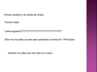 Formar carácter y la mente de Cristo.
Formar vidas.
Cómo lograrlo???????????????????????????????
Dios nos ha dado un plan para aplicarlos a través de 7 Principios:
Veamos un video que nos reta a lo nuevo
 
