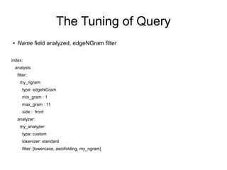 The Tuning of Query
●    Name field analyzed, edgeNGram filter

index:
    analysis:
     filter:
      my_ngram:
        type: edgeNGram
        min_gram : 1
        max_gram : 11
        side : front
     analyzer:
      my_analyzer:
        type: custom
        tokenizer: standard
        filter: [lowercase, asciifolding, my_ngram]
 