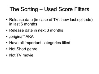 The Sorting – Used Score Filters
●   Release date (in case of TV show last episode)
    in last 6 months
●   Release date in next 3 months
●   „original“ AKA
●   Have all important categories filled
●   Not Short genre
●   Not TV movie
 
