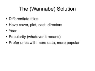 The (Wannabe) Solution
●   Differentiate titles
●   Have cover, plot, cast, directors
●   Year
●   Popularity (whatever it means)
●   Prefer ones with more data, more popular
 