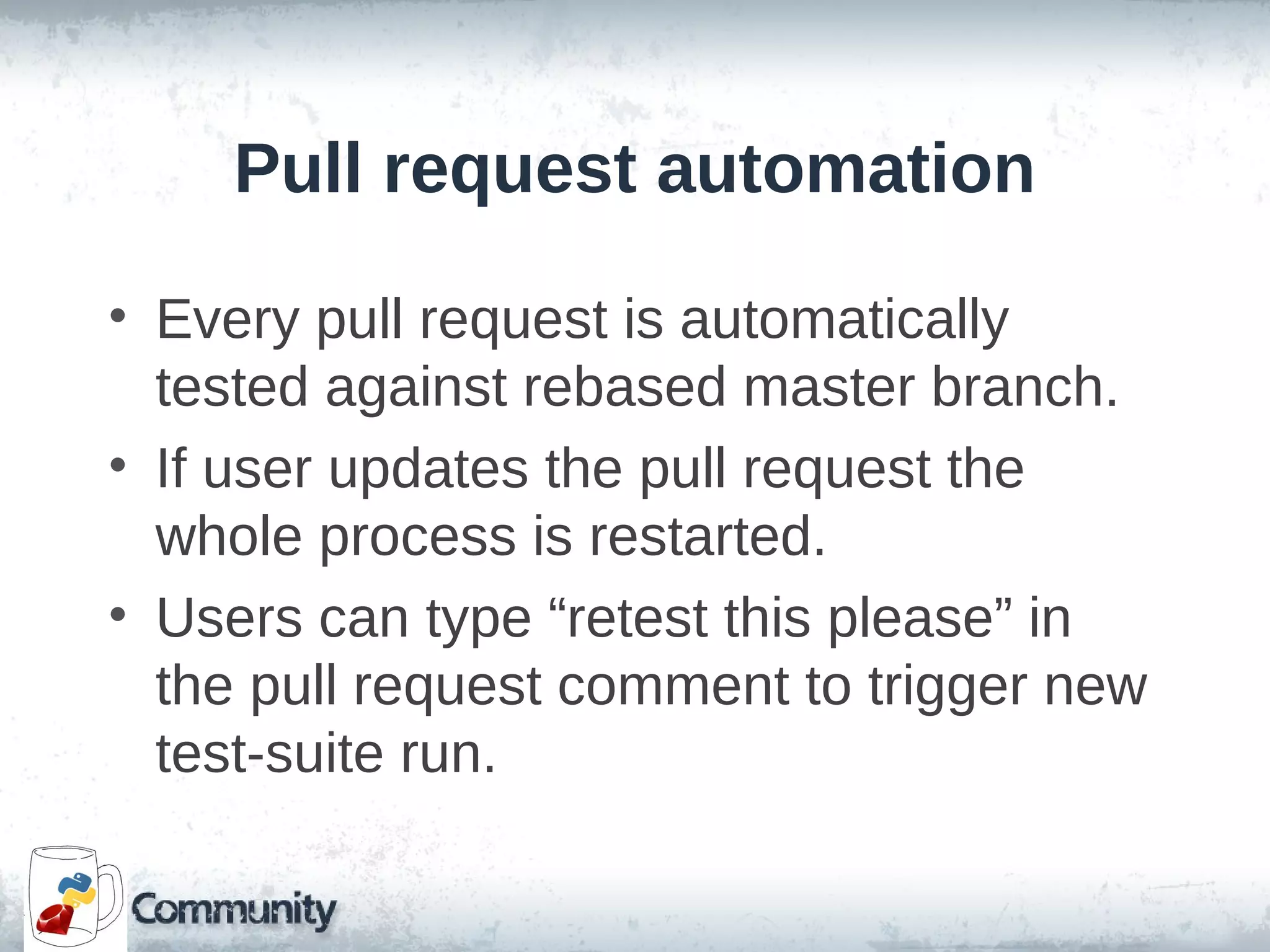 Pull request automation
• Every pull request is automatically
tested against rebased master branch.
• If user updates the pull request the
whole process is restarted.
• Users can type “retest this please” in
the pull request comment to trigger new
test-suite run.