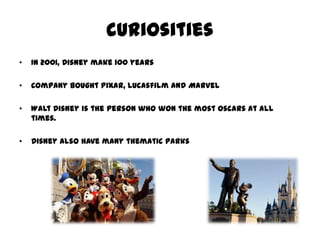 curiosities
• In 2001, Disney make 100 years
• Company bought Pixar, Lucasfilm and Marvel
• Walt Disney is the person who won the most Oscars at all
times.
• Disney also have many thematic parks