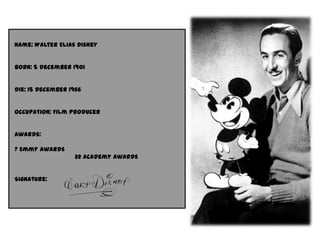 Name: Walter Elias Disney
Born: 5 December 1901
Die: 15 December 1966
Occupation: Film producer
Awards:
7 Emmy awards
22 academy awards
Signature: