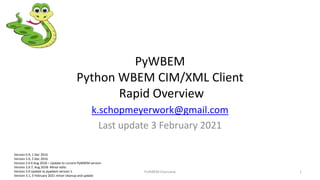 PyWBEM
Python WBEM CIM/XML Client
Rapid Overview
k.schopmeyerwork@gmail.com
Last update 3 February 2021
PyWBEM Overview 1
Version 0.9, 1 Dec 2016
Version 1.0, 5 Dec 2016
Version 2.0 6 Aug 2018 – Update to current PyWBEM version
Version 2.0.7, Aug 2018- Minor edits
Version 3.0 Update to pywbem version 1.
Version 3.1, 3 February 2021 minor cleanup and update
 