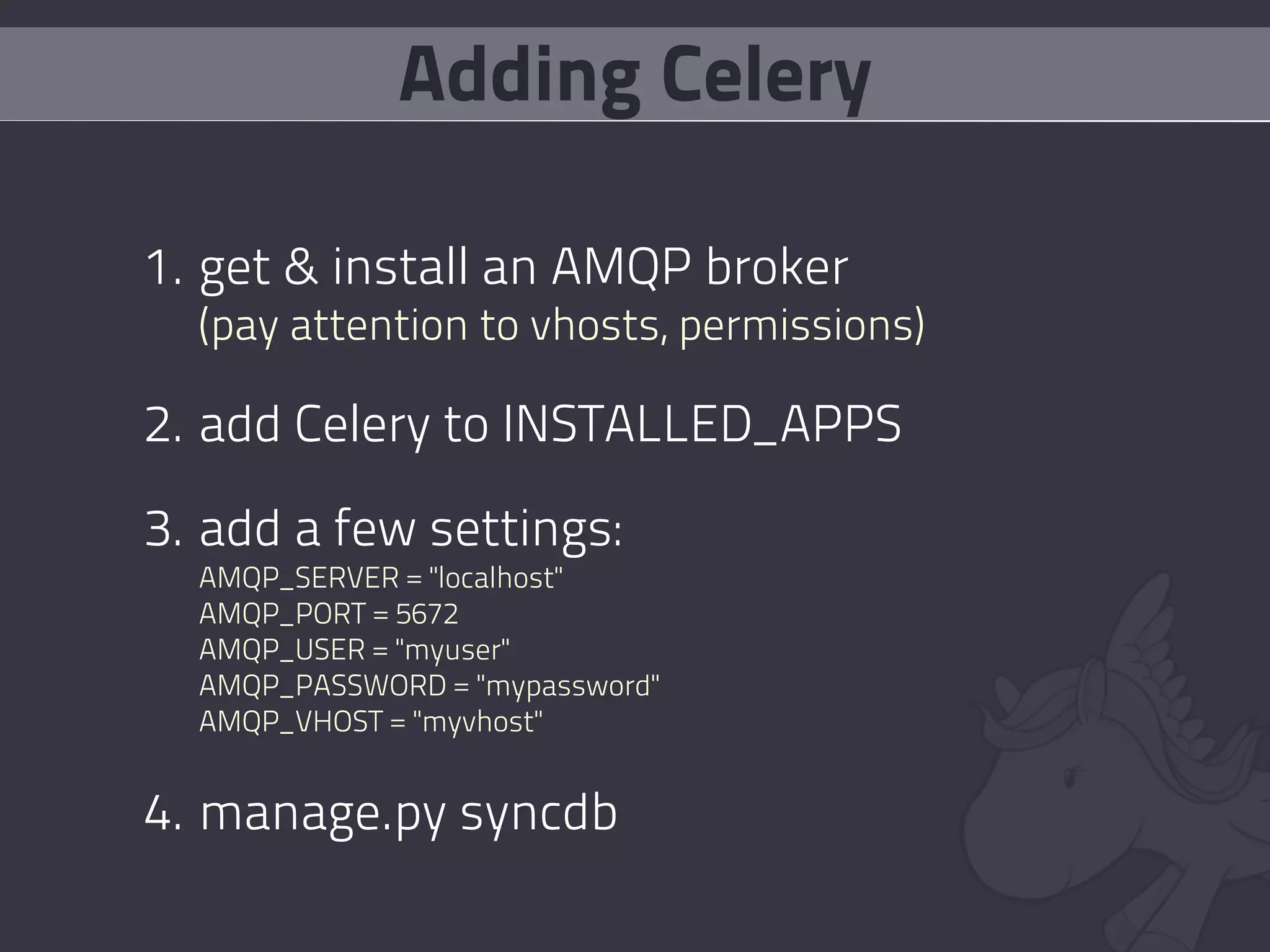 Adding Celery

1. get & install an AMQP broker
  (pay attention to vhosts, permissions)

2. add Celery to INSTALLED_APPS

3. add a few settings:
  AMQP_SERVER = "localhost"
  AMQP_PORT = 5672
  AMQP_USER = "myuser"
  AMQP_PASSWORD = "mypassword"
  AMQP_VHOST = "myvhost"


4. manage.py syncdb
 