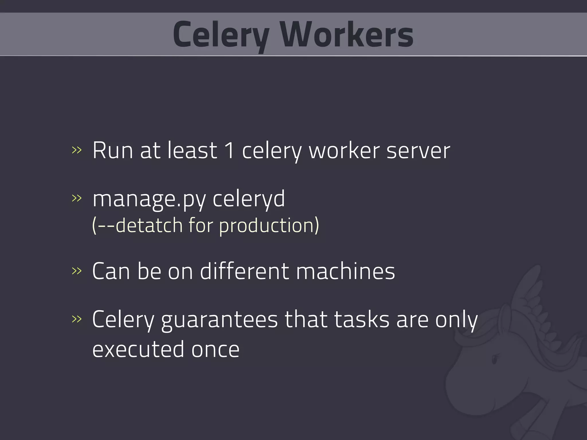 Celery Workers


» Run at least 1 celery worker server

» manage.py celeryd
  (--detatch for production)

» Can be on different machines

» Celery guarantees that tasks are only
  executed once
 