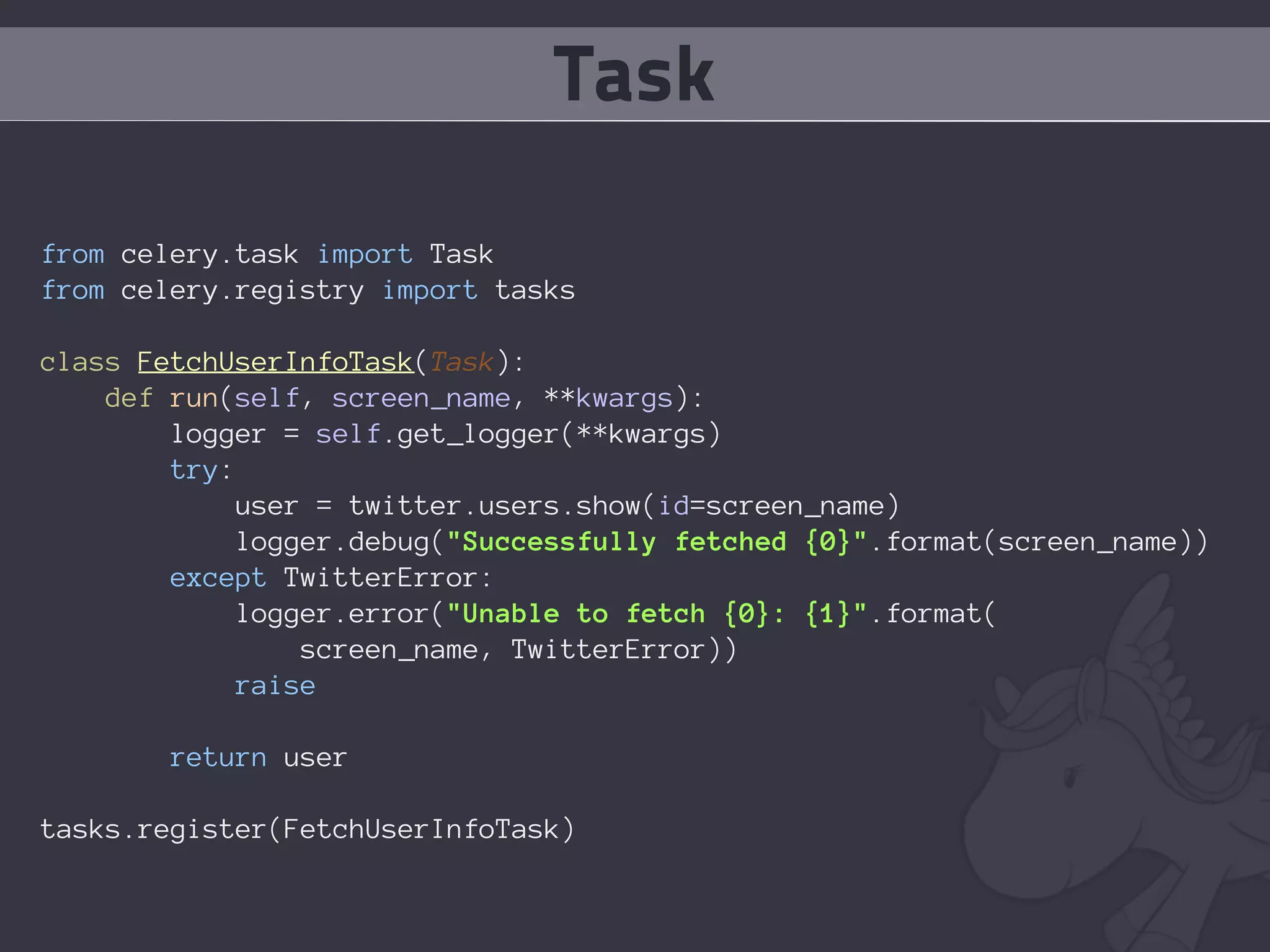 Task

from celery.task import Task
from celery.registry import tasks

class FetchUserInfoTask(Task):
    def run(self, screen_name, **kwargs):
        logger = self.get_logger(**kwargs)
        try:
             user = twitter.users.show(id=screen_name)
             logger.debug("Successfully fetched {0}".format(screen_name))
        except TwitterError:
             logger.error("Unable to fetch {0}: {1}".format(
                 screen_name, TwitterError))
            raise

        return user

tasks.register(FetchUserInfoTask)
 