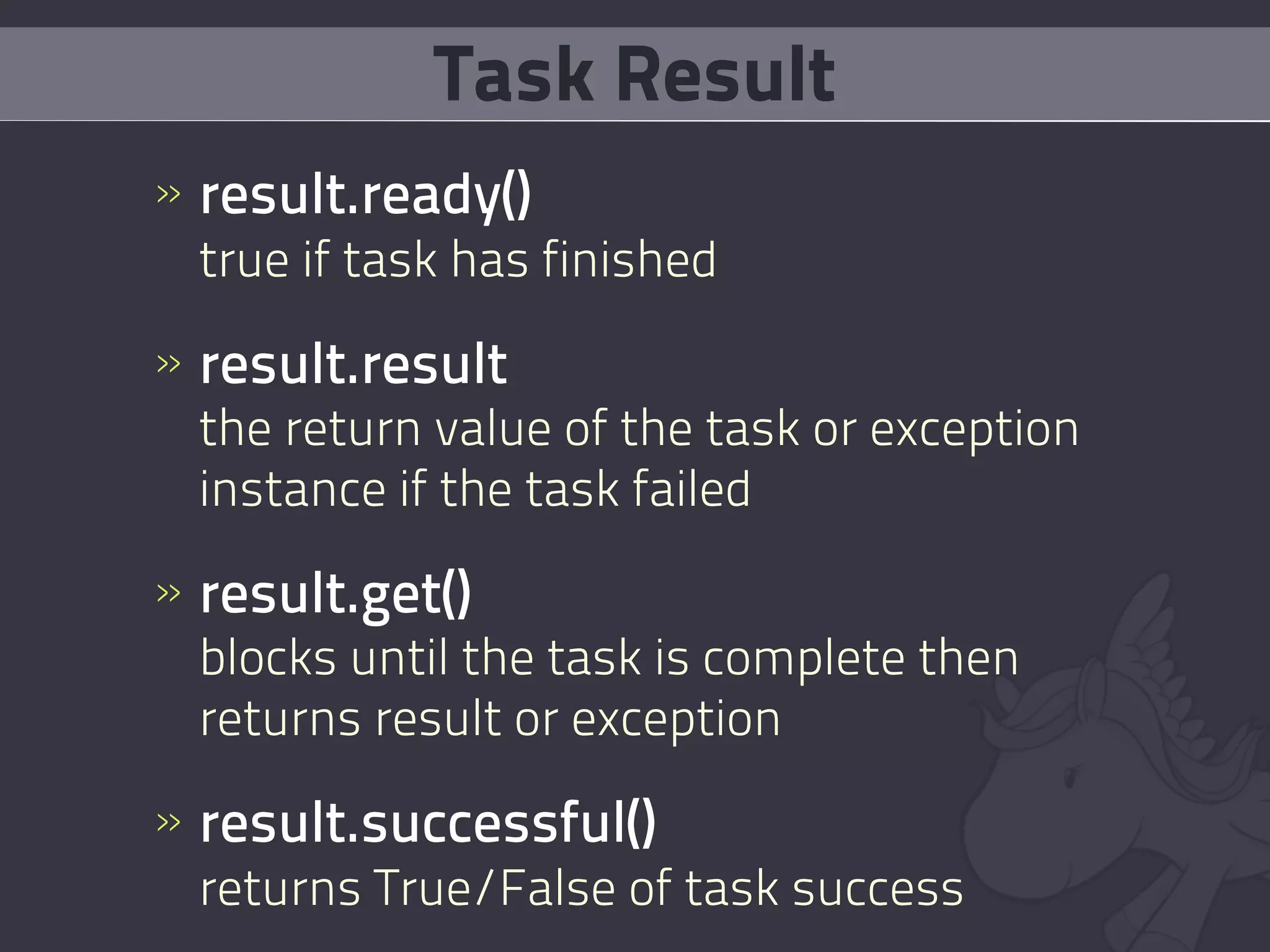 Task Result
» result.ready()
  true if task has finished

» result.result
  the return value of the task or exception
  instance if the task failed

» result.get()
  blocks until the task is complete then
  returns result or exception

» result.successful()
  returns True/False of task success
 
