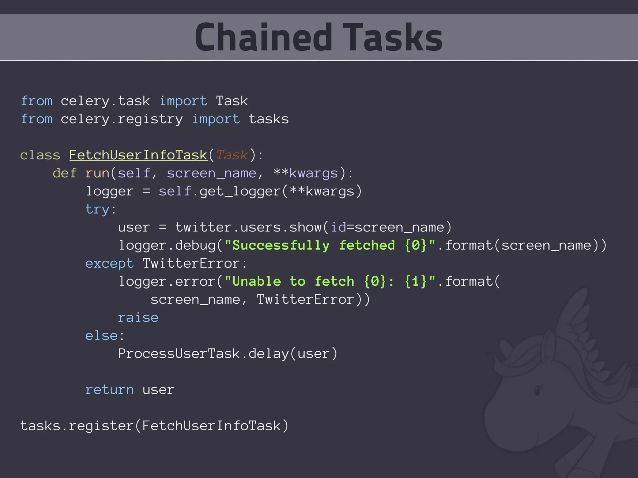 Chained Tasks
from celery.task import Task
from celery.registry import tasks

class FetchUserInfoTask(Task):
    def run(self, screen_name, **kwargs):
        logger = self.get_logger(**kwargs)
        try:
             user = twitter.users.show(id=screen_name)
             logger.debug("Successfully fetched {0}".format(screen_name))
        except TwitterError:
             logger.error("Unable to fetch {0}: {1}".format(
                 screen_name, TwitterError))
            raise
        else:
             ProcessUserTask.delay(user)

        return user

tasks.register(FetchUserInfoTask)
 