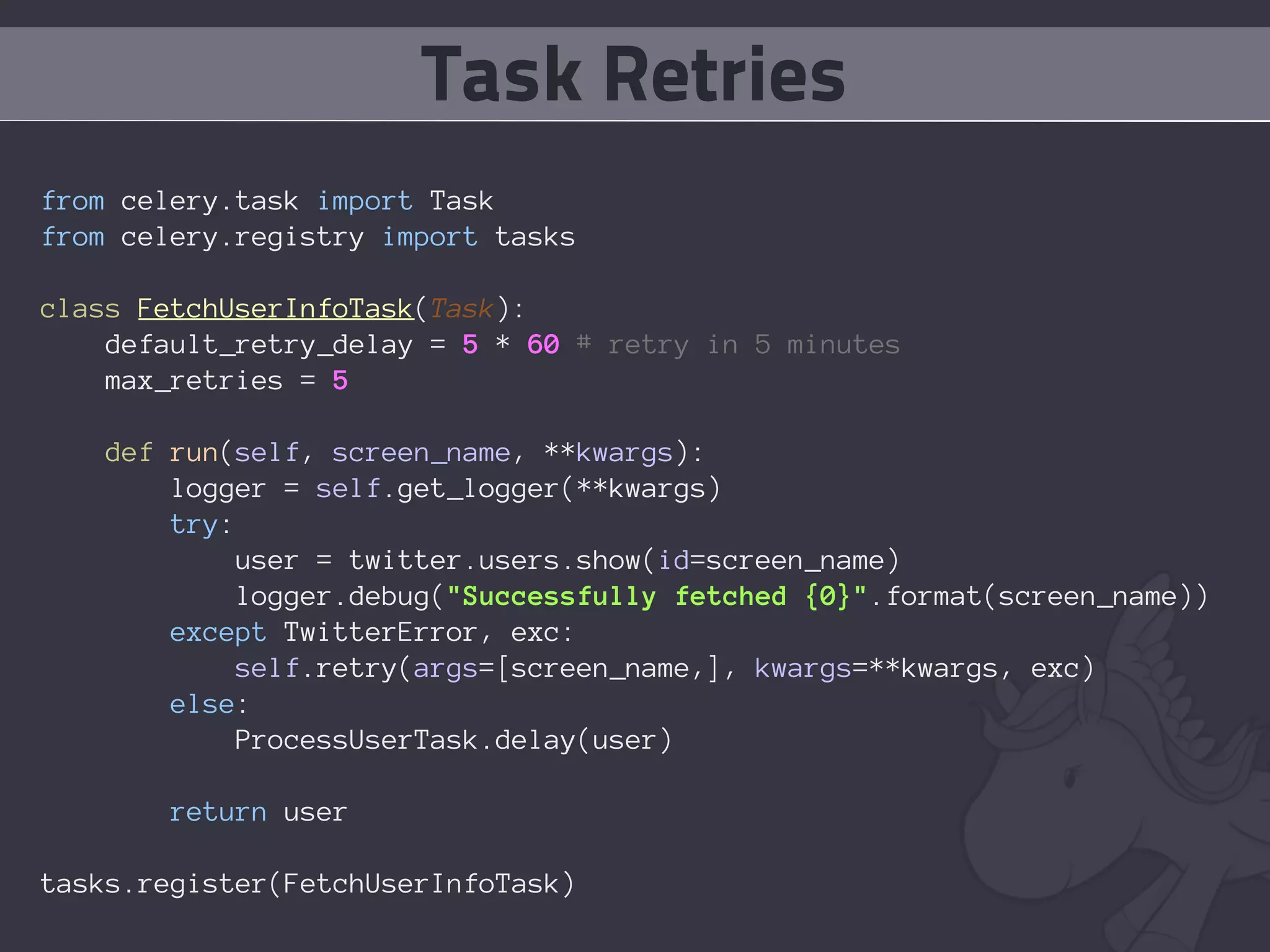 Task Retries
from celery.task import Task
from celery.registry import tasks

class FetchUserInfoTask(Task):
    default_retry_delay = 5 * 60 # retry in 5 minutes
    max_retries = 5

   def run(self, screen_name, **kwargs):
       logger = self.get_logger(**kwargs)
       try:
            user = twitter.users.show(id=screen_name)
            logger.debug("Successfully fetched {0}".format(screen_name))
       except TwitterError, exc:
           self.retry(args=[screen_name,], kwargs=**kwargs, exc)
       else:
            ProcessUserTask.delay(user)

       return user

tasks.register(FetchUserInfoTask)
 