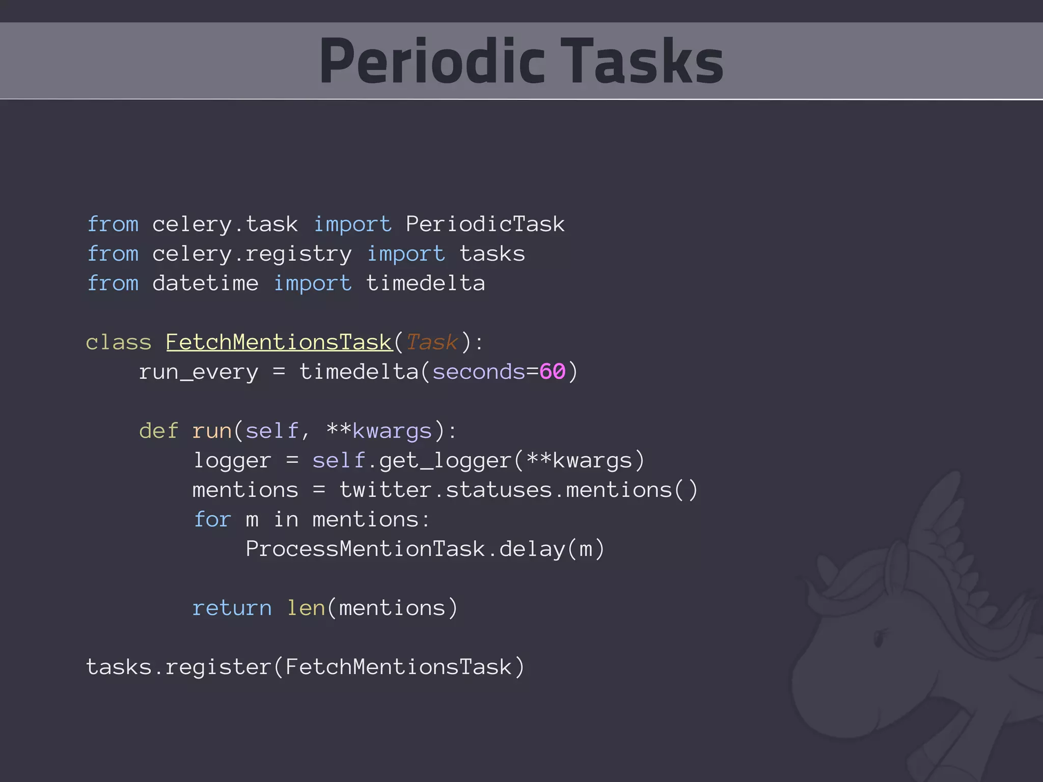 Periodic Tasks

from celery.task import PeriodicTask
from celery.registry import tasks
from datetime import timedelta

class FetchMentionsTask(Task):
    run_every = timedelta(seconds=60)

   def run(self, **kwargs):
       logger = self.get_logger(**kwargs)
       mentions = twitter.statuses.mentions()
       for m in mentions:
           ProcessMentionTask.delay(m)

       return len(mentions)

tasks.register(FetchMentionsTask)
 