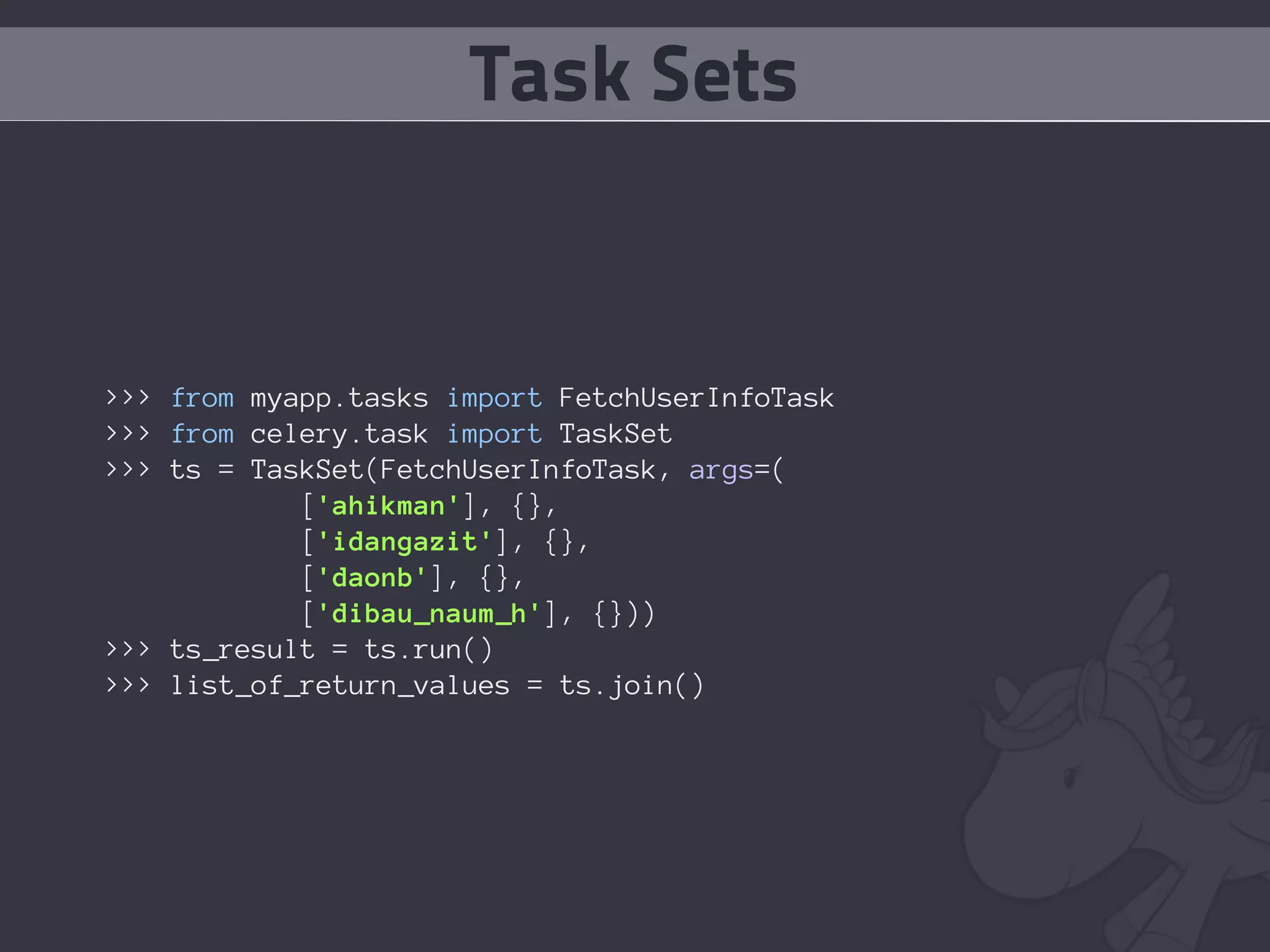 Task Sets


>>> from myapp.tasks import FetchUserInfoTask
>>> from celery.task import TaskSet
>>> ts = TaskSet(FetchUserInfoTask, args=(
            ['ahikman'], {},
            ['idangazit'], {},
            ['daonb'], {},
            ['dibau_naum_h'], {}))
>>> ts_result = ts.run()
>>> list_of_return_values = ts.join()
 