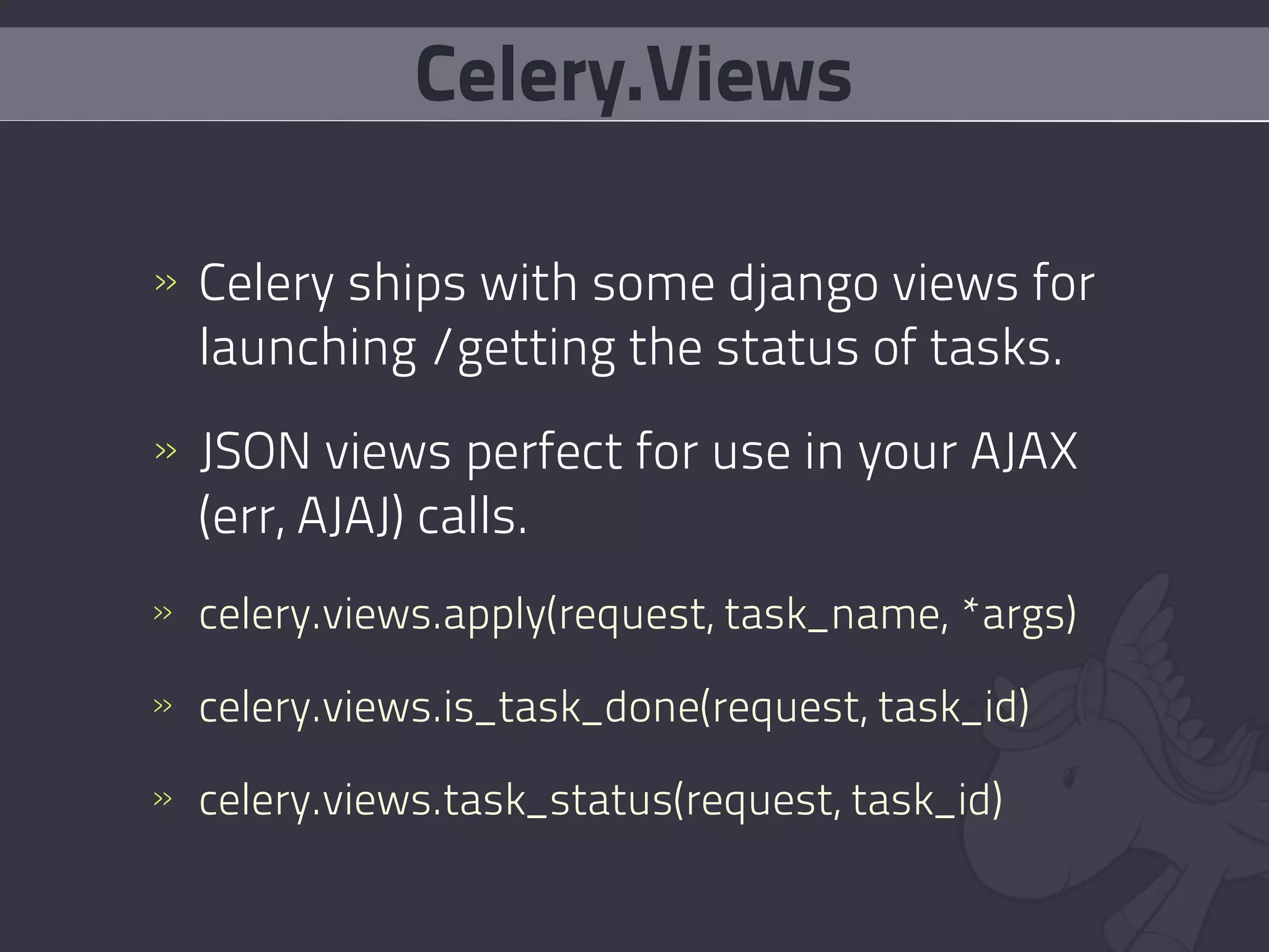 Celery.Views

» Celery ships with some django views for
  launching /getting the status of tasks.
» JSON views perfect for use in your AJAX
  (err, AJAJ) calls.
» celery.views.apply(request, task_name, *args)

» celery.views.is_task_done(request, task_id)

» celery.views.task_status(request, task_id)
 