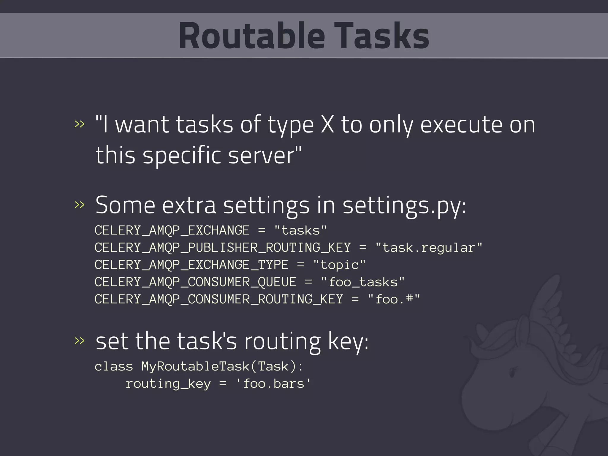 Routable Tasks

» "I want tasks of type X to only execute on
  this specific server"
» Some extra settings in settings.py:
  CELERY_AMQP_EXCHANGE = "tasks"
  CELERY_AMQP_PUBLISHER_ROUTING_KEY = "task.regular"
  CELERY_AMQP_EXCHANGE_TYPE = "topic"
  CELERY_AMQP_CONSUMER_QUEUE = "foo_tasks"
  CELERY_AMQP_CONSUMER_ROUTING_KEY = "foo.#"


» set the task's routing key:
  class MyRoutableTask(Task):
      routing_key = 'foo.bars'
 