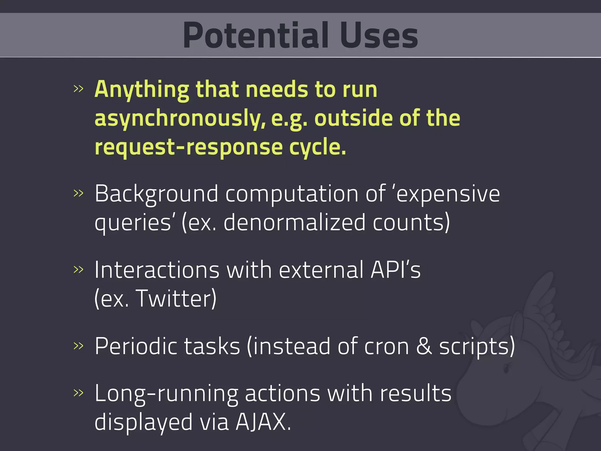 Potential Uses
» Anything that needs to run
  asynchronously, e.g. outside of the
  request-response cycle.
» Background computation of ‘expensive
  queries’ (ex. denormalized counts)
» Interactions with external API’s
  (ex. Twitter)
» Periodic tasks (instead of cron & scripts)
» Long-running actions with results
  displayed via AJAX.
 