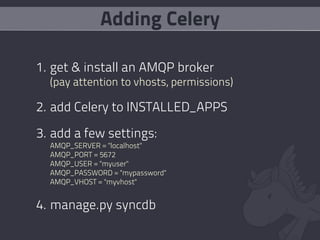 Adding Celery

1. get & install an AMQP broker
  (pay attention to vhosts, permissions)

2. add Celery to INSTALLED_APPS

3. add a few settings:
  AMQP_SERVER = "localhost"
  AMQP_PORT = 5672
  AMQP_USER = "myuser"
  AMQP_PASSWORD = "mypassword"
  AMQP_VHOST = "myvhost"


4. manage.py syncdb
 