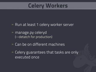 Celery Workers


» Run at least 1 celery worker server

» manage.py celeryd
  (--detatch for production)

» Can be on different machines

» Celery guarantees that tasks are only
  executed once
 