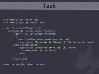 Task

from celery.task import Task
from celery.registry import tasks

class FetchUserInfoTask(Task):
    def run(self, screen_name, **kwargs):
        logger = self.get_logger(**kwargs)
        try:
             user = twitter.users.show(id=screen_name)
             logger.debug("Successfully fetched {0}".format(screen_name))
        except TwitterError:
             logger.error("Unable to fetch {0}: {1}".format(
                 screen_name, TwitterError))
            raise

        return user

tasks.register(FetchUserInfoTask)
 