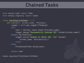 Chained Tasks
from celery.task import Task
from celery.registry import tasks

class FetchUserInfoTask(Task):
    def run(self, screen_name, **kwargs):
        logger = self.get_logger(**kwargs)
        try:
             user = twitter.users.show(id=screen_name)
             logger.debug("Successfully fetched {0}".format(screen_name))
        except TwitterError:
             logger.error("Unable to fetch {0}: {1}".format(
                 screen_name, TwitterError))
            raise
        else:
             ProcessUserTask.delay(user)

        return user

tasks.register(FetchUserInfoTask)
 