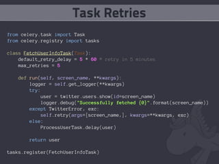 Task Retries
from celery.task import Task
from celery.registry import tasks

class FetchUserInfoTask(Task):
    default_retry_delay = 5 * 60 # retry in 5 minutes
    max_retries = 5

   def run(self, screen_name, **kwargs):
       logger = self.get_logger(**kwargs)
       try:
            user = twitter.users.show(id=screen_name)
            logger.debug("Successfully fetched {0}".format(screen_name))
       except TwitterError, exc:
           self.retry(args=[screen_name,], kwargs=**kwargs, exc)
       else:
            ProcessUserTask.delay(user)

       return user

tasks.register(FetchUserInfoTask)
 