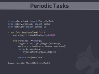 Periodic Tasks

from celery.task import PeriodicTask
from celery.registry import tasks
from datetime import timedelta

class FetchMentionsTask(Task):
    run_every = timedelta(seconds=60)

   def run(self, **kwargs):
       logger = self.get_logger(**kwargs)
       mentions = twitter.statuses.mentions()
       for m in mentions:
           ProcessMentionTask.delay(m)

       return len(mentions)

tasks.register(FetchMentionsTask)
 