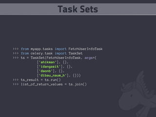 Task Sets


>>> from myapp.tasks import FetchUserInfoTask
>>> from celery.task import TaskSet
>>> ts = TaskSet(FetchUserInfoTask, args=(
            ['ahikman'], {},
            ['idangazit'], {},
            ['daonb'], {},
            ['dibau_naum_h'], {}))
>>> ts_result = ts.run()
>>> list_of_return_values = ts.join()
 