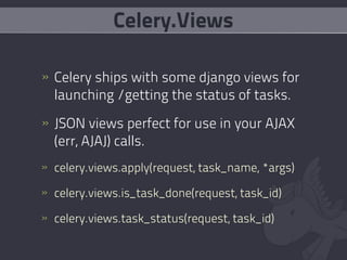 Celery.Views

» Celery ships with some django views for
  launching /getting the status of tasks.
» JSON views perfect for use in your AJAX
  (err, AJAJ) calls.
» celery.views.apply(request, task_name, *args)

» celery.views.is_task_done(request, task_id)

» celery.views.task_status(request, task_id)
 