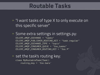 Routable Tasks

» "I want tasks of type X to only execute on
  this specific server"
» Some extra settings in settings.py:
  CELERY_AMQP_EXCHANGE = "tasks"
  CELERY_AMQP_PUBLISHER_ROUTING_KEY = "task.regular"
  CELERY_AMQP_EXCHANGE_TYPE = "topic"
  CELERY_AMQP_CONSUMER_QUEUE = "foo_tasks"
  CELERY_AMQP_CONSUMER_ROUTING_KEY = "foo.#"


» set the task's routing key:
  class MyRoutableTask(Task):
      routing_key = 'foo.bars'
 