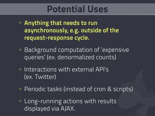 Potential Uses
» Anything that needs to run
  asynchronously, e.g. outside of the
  request-response cycle.
» Background computation of ‘expensive
  queries’ (ex. denormalized counts)
» Interactions with external API’s
  (ex. Twitter)
» Periodic tasks (instead of cron & scripts)
» Long-running actions with results
  displayed via AJAX.
 