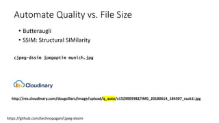 Automate Quality vs. File Size
• Butteraugli
• SSIM: Structural SIMilarity
https://github.com/technopagan/cjpeg-dssim
cjpeg-dssim jpegoptim munich.jpg
http://res.cloudinary.com/dougsillars/image/upload/q_auto/v1529005982/IMG_20180614_184507_ssuk1i.jpg
 