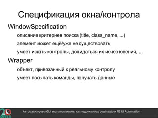 Автоматизируем GUI тесты на питоне: как подружились pywinauto и MS UI Automation
Спецификация окна/контрола
WindowSpecification
описание критериев поиска (title, class_name, ...)
элемент может ещё/уже не существовать
умеет искать контролы, дожидаться их исчезновения, ...
Wrapper
объект, привязанный к реальному контролу
умеет посылать команды, получать данные
 