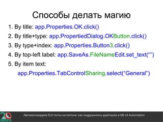 Автоматизируем GUI тесты на питоне: как подружились pywinauto и MS UI Automation
Способы делать магию
1. By title: app.Properties.OK.click()
2. By title+type: app.PropertiedDialog.OKButton.click()
3. By type+index: app.Properties.Button3.click()
4. By top-left label: app.SaveAs.FileNameEdit.set_text(“”)
5. By item text:
app.Properties.TabControlSharing.select(“General”)
 