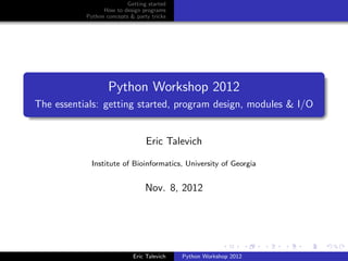 Getting started
                 How to design programs
           Python concepts & party tricks




                   Python Workshop 2012
The essentials: getting started, program design, modules & I/O


                                 Eric Talevich

             Institute of Bioinformatics, University of Georgia


                                 Nov. 8, 2012




                            Eric Talevich   Python Workshop 2012
 
