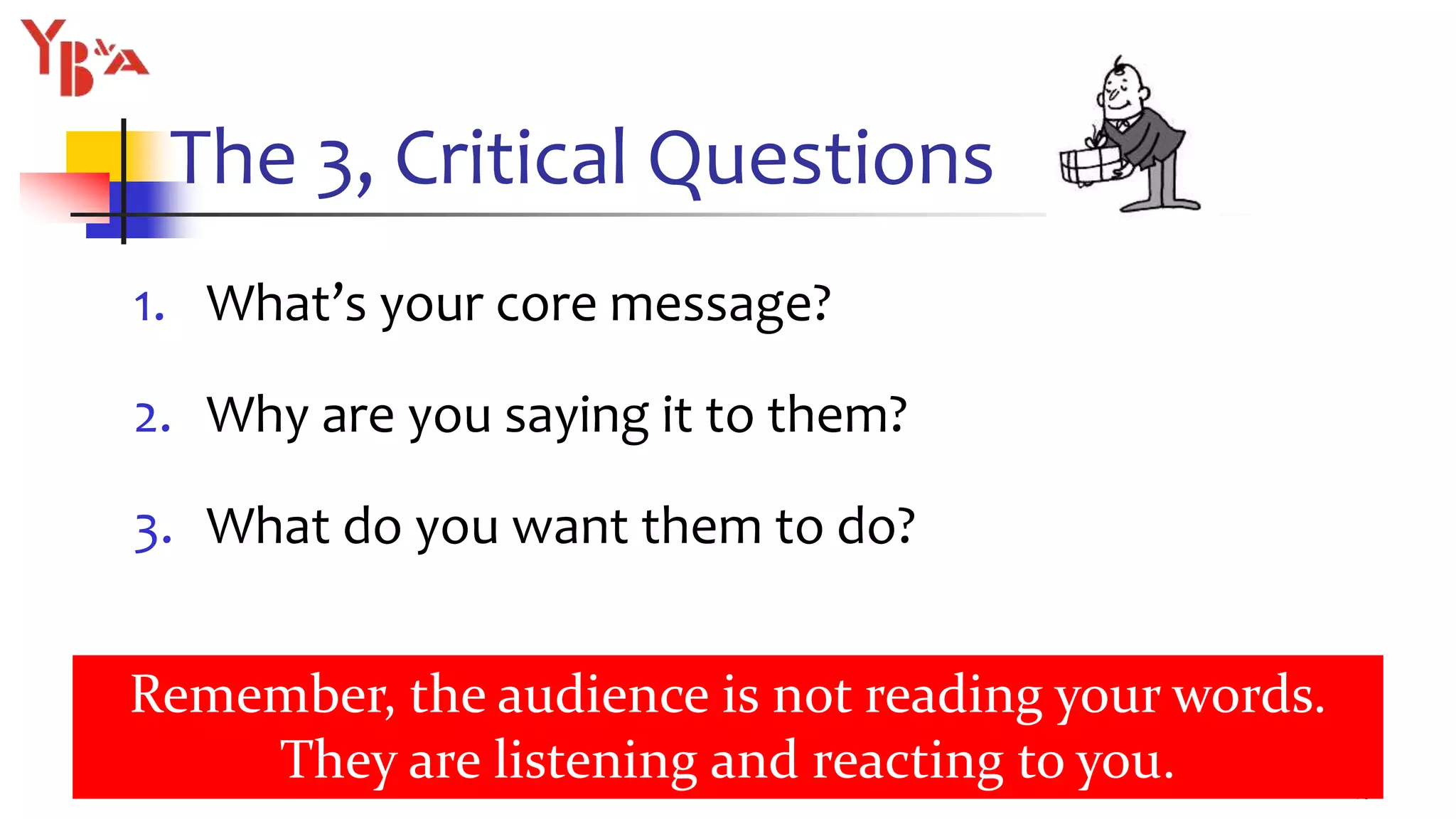 The 3, Critical Questions
1. What’s your core message?
2. Why are you saying it to them?
3. What do you want them to do?
10
Remember, the audience is not reading your words.
They are listening and reacting to you.
 
