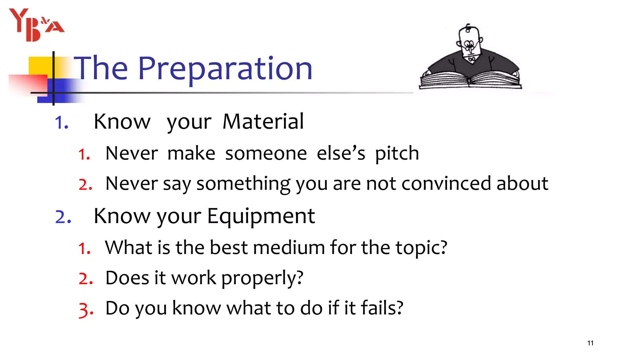 The Preparation
1. Know your Material
1. Never make someone else’s pitch
2. Never say something you are not convinced about
2. Know your Equipment
1. What is the best medium for the topic?
2. Does it work properly?
3. Do you know what to do if it fails?
11
 