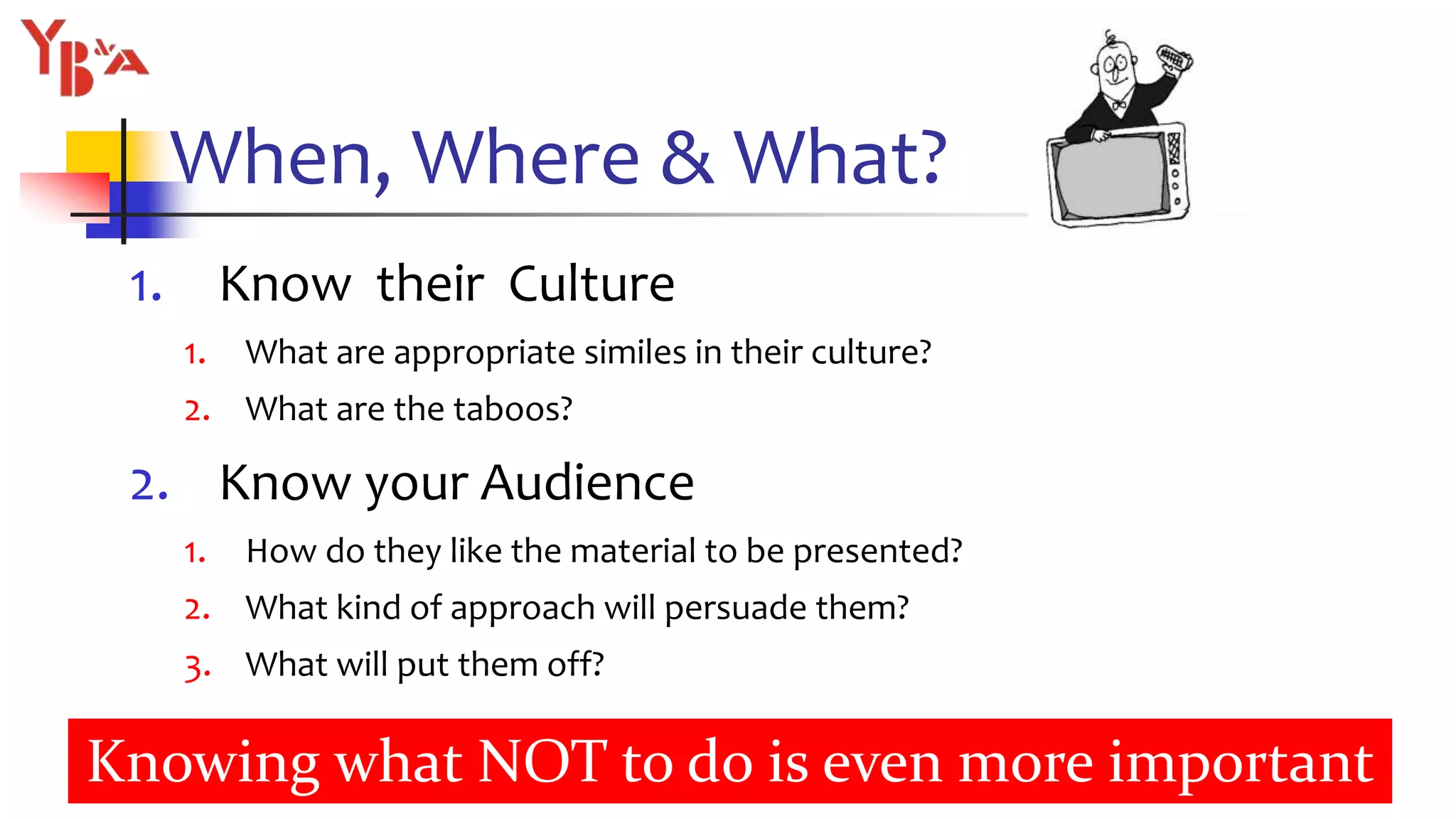 When, Where & What?
1. Know their Culture
1. What are appropriate similes in their culture?
2. What are the taboos?
2. Know your Audience
1. How do they like the material to be presented?
2. What kind of approach will persuade them?
3. What will put them off?
12
Knowing what NOT to do is even more important
 