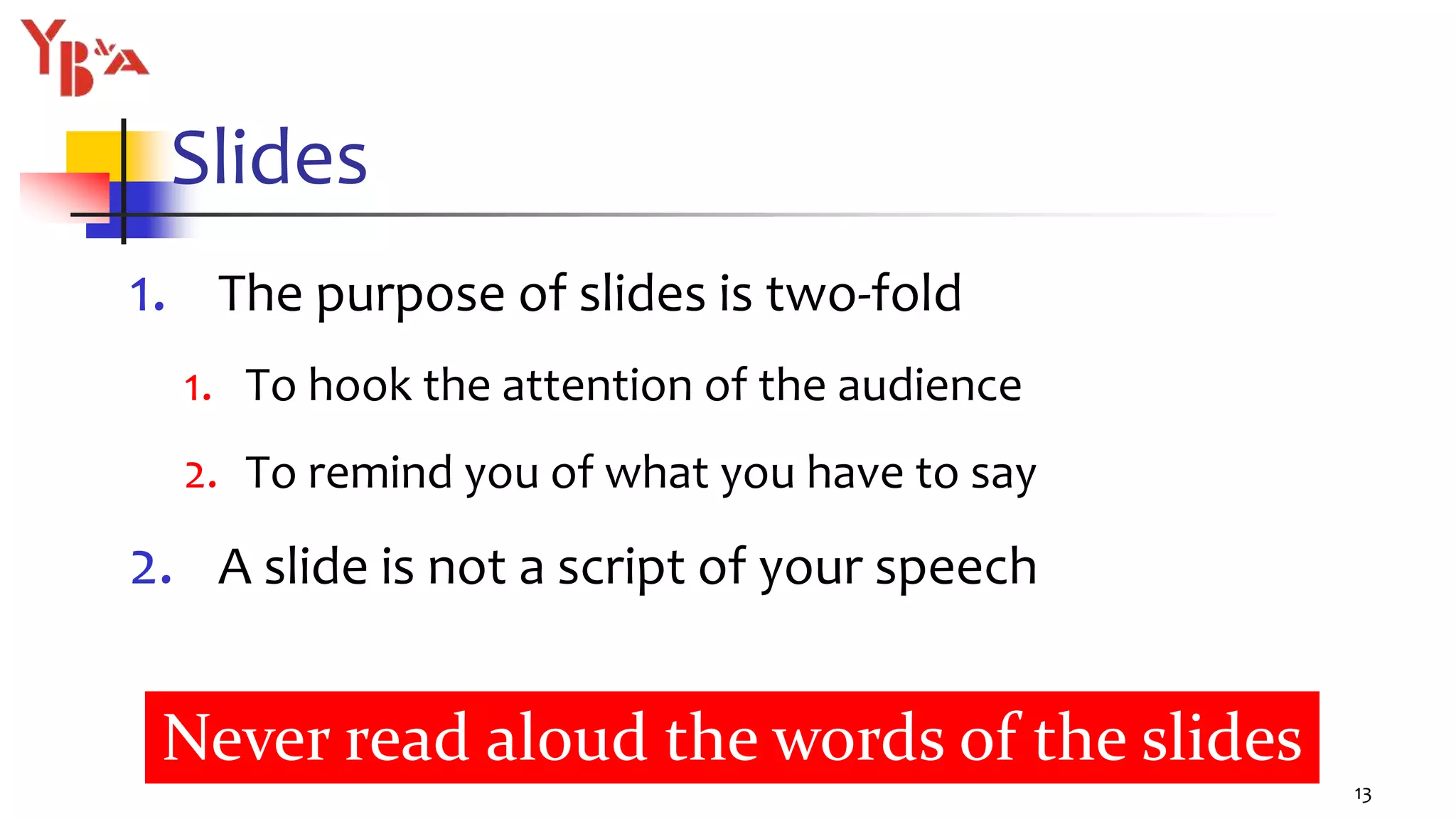 Slides
1. The purpose of slides is two-fold
1. To hook the attention of the audience
2. To remind you of what you have to say
2. A slide is not a script of your speech
13
Never read aloud the words of the slides
 
