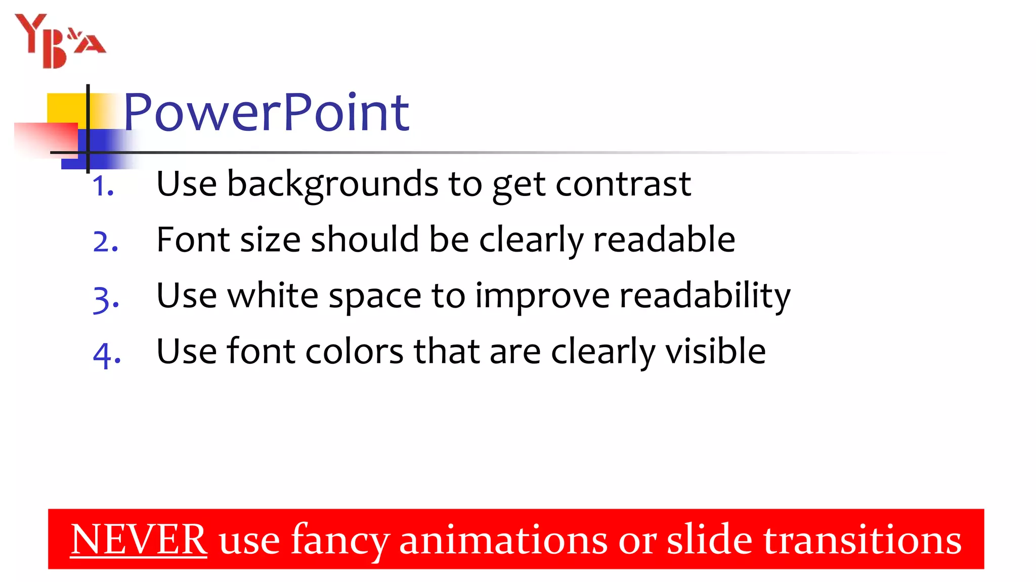 PowerPoint
1. Use backgrounds to get contrast
2. Font size should be clearly readable
3. Use white space to improve readability
4. Use font colors that are clearly visible
16
NEVER use fancy animations or slide transitions
 